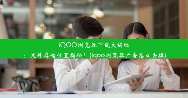 iQOO浏览器下载大揭秘：文件存储位置揭秘！(iqoo浏览器广告怎么去掉)