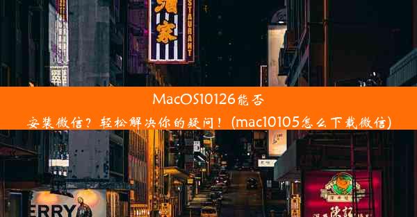 MacOS10126能否安装微信？轻松解决你的疑问！(mac10105怎么下载微信)