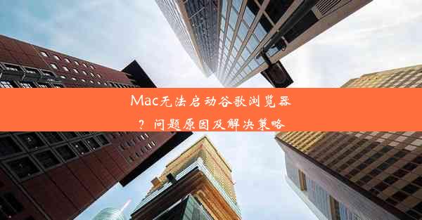 Mac无法启动谷歌浏览器？问题原因及解决策略