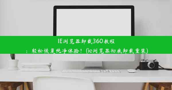 IE浏览器卸载360教程：轻松恢复纯净体验！(ie浏览器彻底卸载重装)