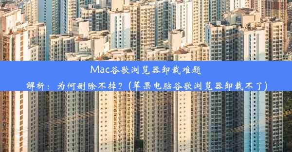 Mac谷歌浏览器卸载难题解析：为何删除不掉？(苹果电脑谷歌浏览器卸载不了)