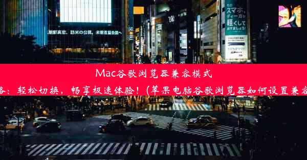 Mac谷歌浏览器兼容模式攻略：轻松切换，畅享极速体验！(苹果电脑谷歌浏览器如何设置兼容性)