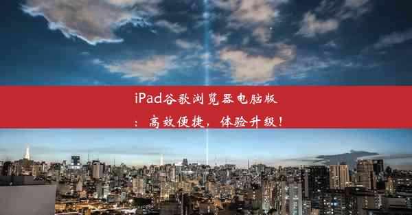 iPad谷歌浏览器电脑版：高效便捷，体验升级！