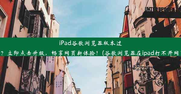 iPad谷歌浏览器版本过低？立即点击升级，畅享网页新体验！(谷歌浏览器在ipad打不开网页)