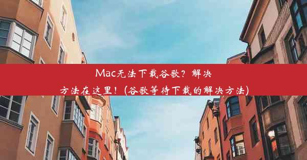 Mac无法下载谷歌？解决方法在这里！(谷歌等待下载的解决方法)