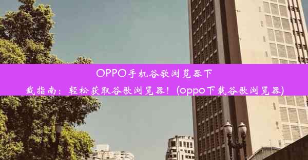 OPPO手机谷歌浏览器下载指南：轻松获取谷歌浏览器！(oppo下载谷歌浏览器)