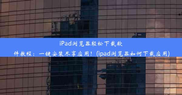 iPad浏览器轻松下载软件教程：一键安装尽享应用！(ipad浏览器如何下载应用)