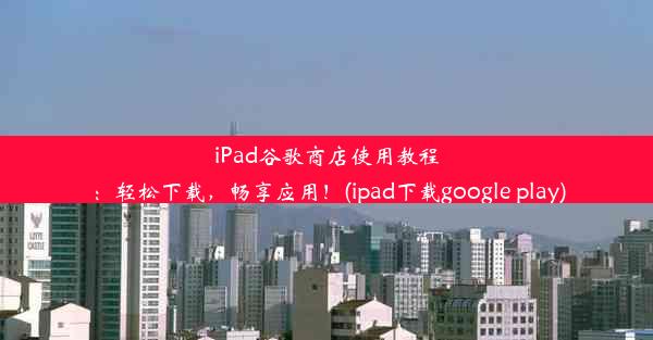 iPad谷歌商店使用教程：轻松下载，畅享应用！(ipad下载google play)