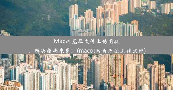 Mac浏览器文件上传困扰，解决指南来袭！(macos网页无法上传文件)