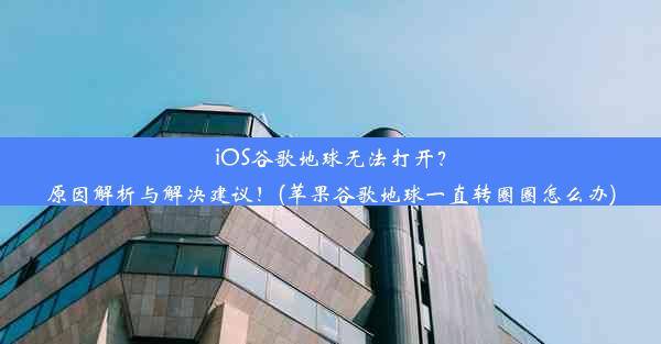 iOS谷歌地球无法打开？原因解析与解决建议！(苹果谷歌地球一直转圈圈怎么办)