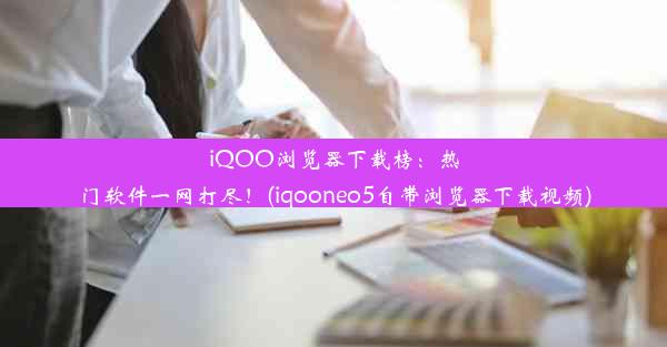 iQOO浏览器下载榜：热门软件一网打尽！(iqooneo5自带浏览器下载视频)