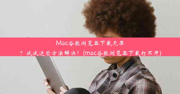 Mac谷歌浏览器下载无果？试试这些方法解决！(mac谷歌浏览器下载打不开)