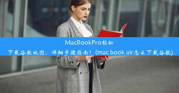 MacBookPro轻松下载谷歌地图，详细步骤指南！(mac book air怎么下载谷歌)