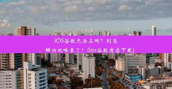 iOS谷歌无法上网？别急，解决攻略来了！(ios谷歌商店下载)