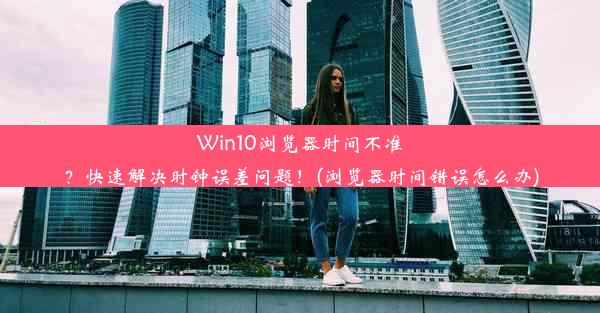 Win10浏览器时间不准？快速解决时钟误差问题！(浏览器时间错误怎么办)