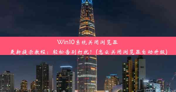 Win10系统关闭浏览器更新提示教程：轻松告别打扰！(怎么关闭浏览器自动升级)