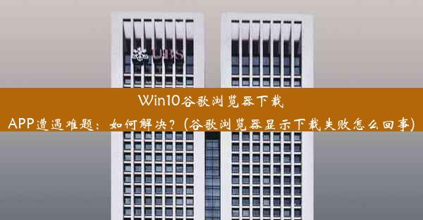 Win10谷歌浏览器下载APP遭遇难题：如何解决？(谷歌浏览器显示下载失败怎么回事)