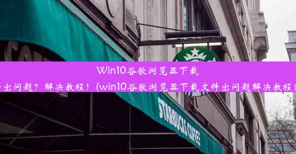 Win10谷歌浏览器下载文件出问题？解决教程！(win10谷歌浏览器下载文件出问题解决教程图片)