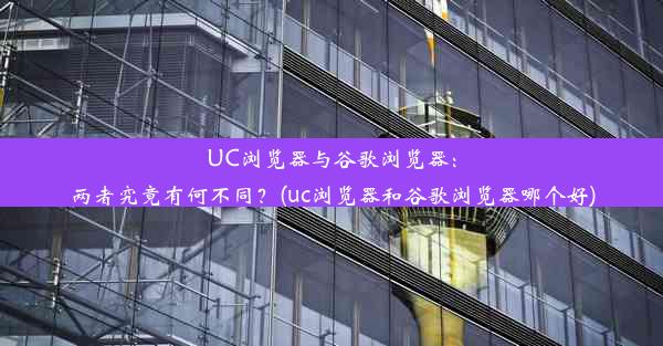 UC浏览器与谷歌浏览器：两者究竟有何不同？(uc浏览器和谷歌浏览器哪个好)