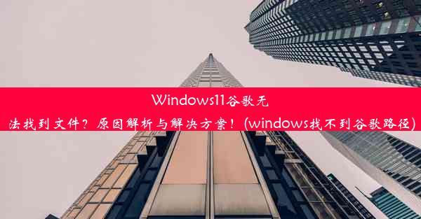 Windows11谷歌无法找到文件？原因解析与解决方案！(windows找不到谷歌路径)