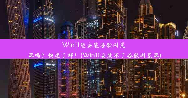 Win11能安装谷歌浏览器吗？快速了解！(Win11安装不了谷歌浏览器)