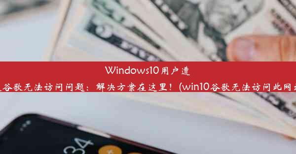 Windows10用户遭遇谷歌无法访问问题：解决方案在这里！(win10谷歌无法访问此网站)