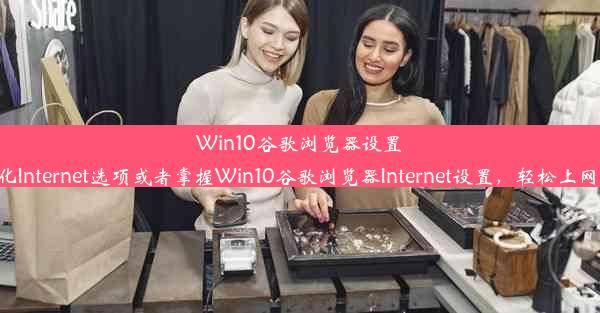 Win10谷歌浏览器设置指南：优化Internet选项或者掌握Win10谷歌浏览器Internet设置，轻松上网体验提升