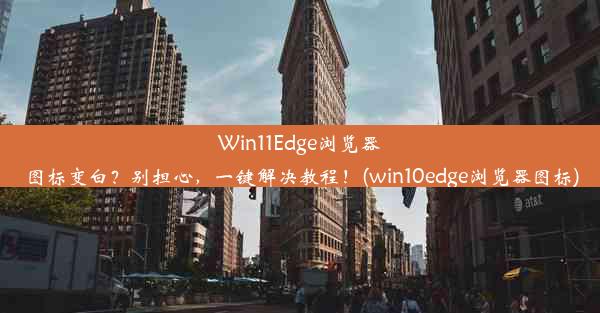 Win11Edge浏览器图标变白？别担心，一键解决教程！(win10edge浏览器图标)