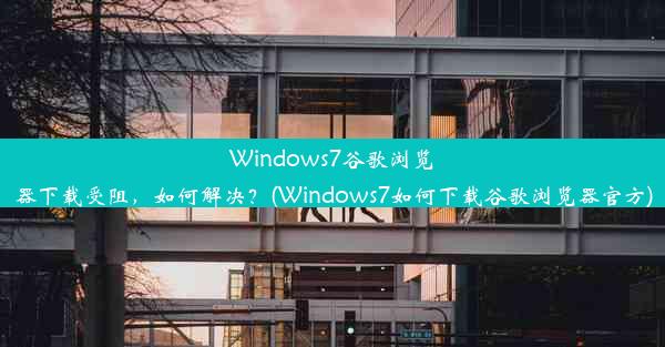 Windows7谷歌浏览器下载受阻，如何解决？(Windows7如何下载谷歌浏览器官方)