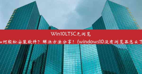 Win10LTSC无浏览器如何轻松安装软件？解决方法分享！(windows10没有浏览器怎么下载)