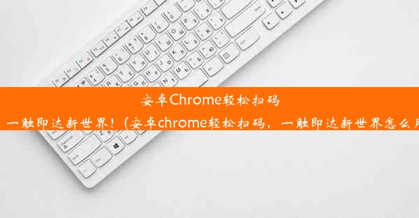 安卓Chrome轻松扫码，一触即达新世界！(安卓chrome轻松扫码，一触即达新世界怎么用)