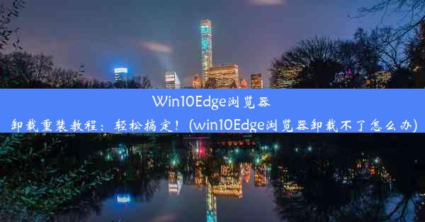 Win10Edge浏览器卸载重装教程：轻松搞定！(win10Edge浏览器卸载不了怎么办)