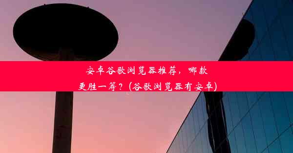 安卓谷歌浏览器推荐，哪款更胜一筹？(谷歌浏览器有安卓)