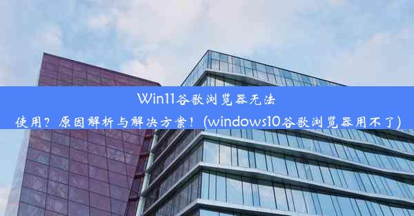 Win11谷歌浏览器无法使用？原因解析与解决方案！(windows10谷歌浏览器用不了)