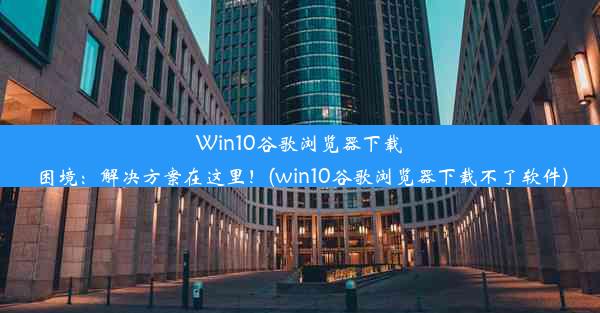 Win10谷歌浏览器下载困境：解决方案在这里！(win10谷歌浏览器下载不了软件)