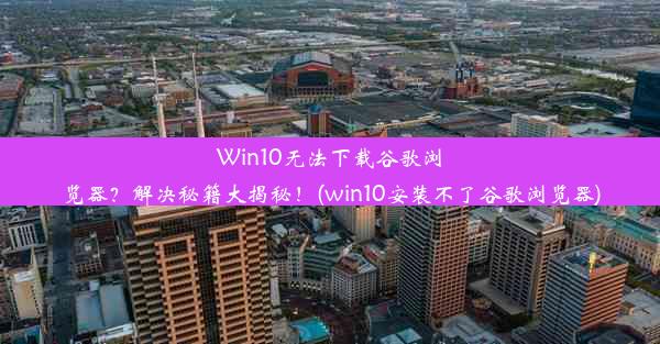 Win10无法下载谷歌浏览器？解决秘籍大揭秘！(win10安装不了谷歌浏览器)