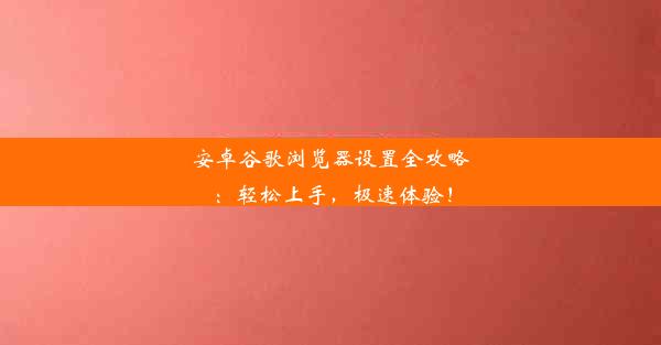 安卓谷歌浏览器设置全攻略：轻松上手，极速体验！