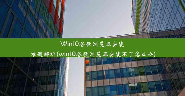 Win10谷歌浏览器安装难题解析(win10谷歌浏览器安装不了怎么办)