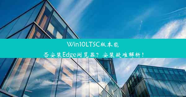 Win10LTSC版本能否安装Edge浏览器？安装疑难解析！