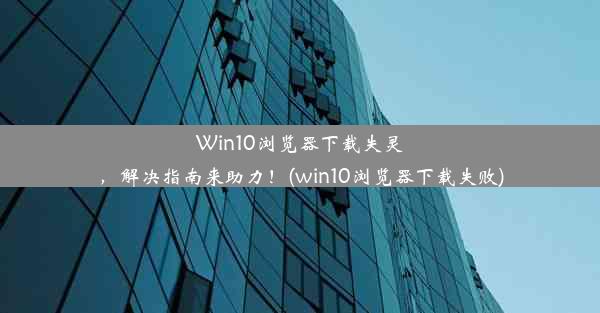 Win10浏览器下载失灵，解决指南来助力！(win10浏览器下载失败)