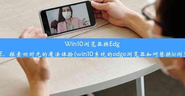 Win10浏览器换Edge为IE，探索旧时光的魔法体验(win10系统的edge浏览器如何替换ie浏览器)