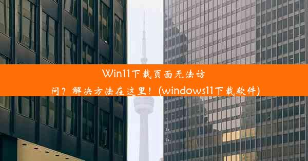 Win11下载页面无法访问？解决方法在这里！(windows11下载软件)