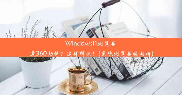 Windows11浏览器遭360劫持？这样解决！(系统浏览器被劫持)