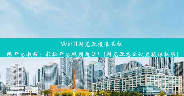 Win11浏览器摄像头权限开启教程：轻松开启视频通话！(浏览器怎么设置摄像权限)