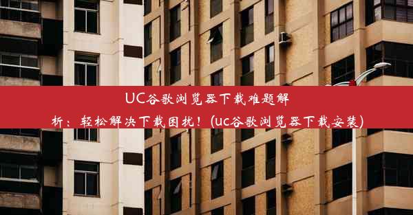 UC谷歌浏览器下载难题解析：轻松解决下载困扰！(uc谷歌浏览器下载安装)