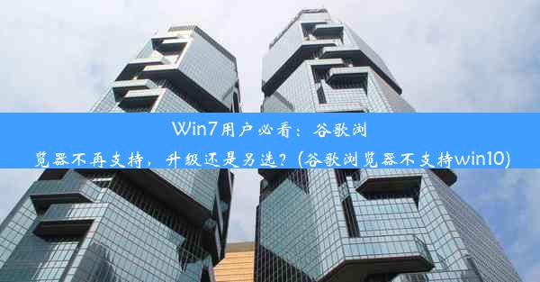 Win7用户必看：谷歌浏览器不再支持，升级还是另选？(谷歌浏览器不支持win10)