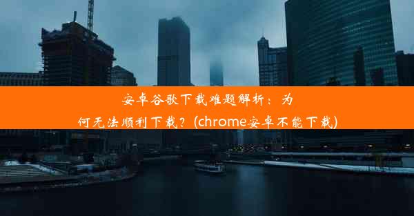 安卓谷歌下载难题解析：为何无法顺利下载？(chrome安卓不能下载)