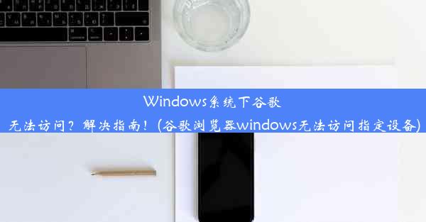 Windows系统下谷歌无法访问？解决指南！(谷歌浏览器windows无法访问指定设备)