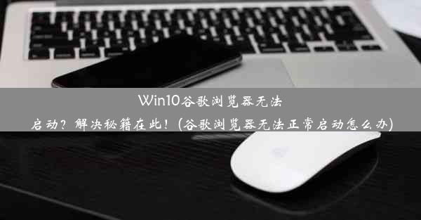 Win10谷歌浏览器无法启动？解决秘籍在此！(谷歌浏览器无法正常启动怎么办)