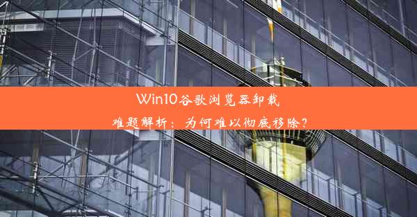 Win10谷歌浏览器卸载难题解析：为何难以彻底移除？